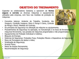 © Gestamp 2017 5
NR-12 – Segurança no Trabalho em Máquinas e
Equipamentos
OBJETIVO DO TREINAMENTO
Capacitar os colaboradores Gestamp a operarem de forma
segura e correta as diversas máquinas e equipamentos
utilizados pela empresa, com foco nas medidas de proteção de
máquinas.
• Conceitos básicos: Acidente do Trabalho, Incidente, Ato
Inseguro, Condição Insegura, Risco X Perigo X Dano, Controle
de Perigo e Risco, Medidas de Controle;
• Os princípios de segurança na utilização da máquina ou equipamento;
• Procedimentos de Segurança na operação, na manutenção e na troca de ferramental em
máquinas-ferramenta, nas paradas de máquinas programadas e não programadas;
• Equipamentos de Proteção Individual e Coletiva;
• Bloqueio de Energia;
• Sistemas de Segurança: Proteções Fixas, Proteções Móveis e Dispositivos de Segurança;
• Risco de Prensagens de dedos e mãos;
• Sinalização de Segurança;
• Arranjo Físico;
• Meios de Acesso Permanente;
• Recomendações de Segurança
 