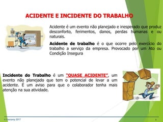 © Gestamp 2017 6
NR-12 – Segurança no Trabalho em Máquinas e
Equipamentos
ACIDENTE E INCIDENTE DO TRABALHO
Acidente é um evento não planejado e inesperado que produz
desconforto, ferimentos, danos, perdas humanas e ou
naturais.
Acidente de trabalho é o que ocorre pelo exercício do
trabalho a serviço da empresa. Provocado por um Ato ou
Condição Insegura
Incidente do Trabalho é um “QUASE ACIDENTE”, um
evento não planejado que tem o potencial de levar a um
acidente. É um aviso para que o colaborador tenha mais
atenção na sua atividade.
 
