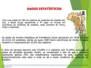 © Gestamp 2017 7
Com uma média de 700 mil registros de acidentes de trabalho por
ano, o Brasil ocupa atualmente o 4º lugar no mundo em
ocorrência de acidentes de trabalho, atrás somente de China,
Índia e Indonésia.
NR-12 – Segurança no Trabalho em Máquinas e
Equipamentos
DADOS ESTATÍSTICOS
Os dados do Anuário Estatístico da Previdência Social apontaram em 2015 um total
de 612,6 mil acidentes, dentre os quais 2500 foram ocorrências de morte. A região
sudeste é a responsável por 53,9% dos registros.
A área de serviços aparece com 55,69% e a indústria com 41,09%, excluídos os
dados de atividade ignorada. Porém, se considerado o fato de que a Indústria
representa apenas 25% dos trabalhadores registrados no país, significa que
proporcionalmente este setor é onde se dá a maior incidência de acidentes de
trabalho.
 