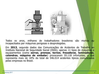 © Gestamp 2017 8
NR-12 – Segurança no Trabalho em Máquinas e
Equipamentos
Todos os anos, milhares de trabalhadores brasileiros são mortos ou
incapacitados por máquinas perigosas e desprotegidas.
Em 2013, segundo dados das Comunicações de Acidentes de Trabalho ao
Instituto Nacional de Seguridade Social (INSS), apenas 11 tipos de máquinas e
equipamentos (como serras, prensas, tornos, frezadoras, laminadoras,
calandras, máquina de embalar) provocaram 55.118 infortúnios, o que
representa mais de 10% do total de 546.014 acidentes típicos comunicados
pelas empresas no Brasil.
 