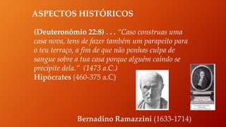 ASPECTOS HISTÓRICOS
(Deuteronômio 22:8) . . . “Caso construas uma
casa nova, tens de fazer também um parapeito para
o teu terraço, a fim de que não ponhas culpa de
sangue sobre a tua casa porque alguém caindo se
precipite dela.” (1473 a.C.)
Hipócrates (460-375 a.C)
Bernadino Ramazzini (1633-1714)
 