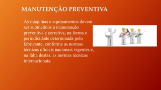 MANUTENÇÃO PREVENTIVA
As máquinas e equipamentos devem
ser submetidos à manutenção
preventiva e corretiva, na forma e
periodicidade determinada pelo
fabricante, conforme as normas
técnicas oficiais nacionais vigentes e,
na falta destas, as normas técnicas
internacionais.
 