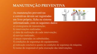 MANUTENÇÃO PREVENTIVA
As manutenções preventivas
e corretivas devem ser registradas
em livro próprio, ficha ou sistema
informatizado, com os seguintes dados:
a) cronograma de manutenção;
b) intervenções realizadas;
c) data da realização de cada intervenção;
d) serviço realizado;
e) peças reparadas ou substituídas;
f) condições de segurança do equipamento;
g) indicação conclusiva quanto às condições de segurança da máquina;
h) nome do responsável pela execução das intervenções.
 