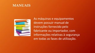 MANUAIS
As máquinas e equipamentos
devem possuir manual de
instruções fornecido pelo
fabricante ou importador, com
informações relativas à segurança
em todas as fases de utilização.
 