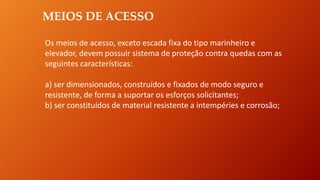 MEIOS DE ACESSO
Os meios de acesso, exceto escada fixa do tipo marinheiro e
elevador, devem possuir sistema de proteção contra quedas com as
seguintes características:
a) ser dimensionados, construídos e fixados de modo seguro e
resistente, de forma a suportar os esforços solicitantes;
b) ser constituídos de material resistente a intempéries e corrosão;
 