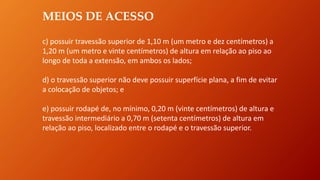 MEIOS DE ACESSO
c) possuir travessão superior de 1,10 m (um metro e dez centímetros) a
1,20 m (um metro e vinte centímetros) de altura em relação ao piso ao
longo de toda a extensão, em ambos os lados;
d) o travessão superior não deve possuir superfície plana, a fim de evitar
a colocação de objetos; e
e) possuir rodapé de, no mínimo, 0,20 m (vinte centímetros) de altura e
travessão intermediário a 0,70 m (setenta centímetros) de altura em
relação ao piso, localizado entre o rodapé e o travessão superior.
 