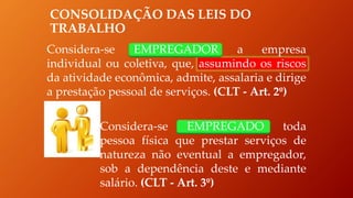 CONSOLIDAÇÃO DAS LEIS DO
TRABALHO
Considera-se EMPREGADOR a empresa
individual ou coletiva, que, assumindo os riscos
da atividade econômica, admite, assalaria e dirige
a prestação pessoal de serviços. (CLT - Art. 2º)
Considera-se EMPREGADO toda
pessoa física que prestar serviços de
natureza não eventual a empregador,
sob a dependência deste e mediante
salário. (CLT - Art. 3º)
 