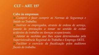 CLT – ART. 157
Cabe às empresas:
 Cumprir e fazer cumprir as Normas de Segurança e
Saúde no Trabalho;
 Instruir os empregados, através de ordens de serviço,
quanto às precauções a tomar no sentido de evitar
acidentes do trabalho ou doenças ocupacionais;
 Adotar as medidas que lhes sejam determinadas pela
Superintendência Regional do Trabalho e Emprego-SRTE.
 Facilitar o exercício da fiscalização pelos auditores
fiscais do trabalho.
 