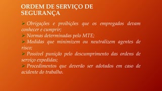 ORDEM DE SERVIÇO DE
SEGURANÇA
 Obrigações e proibições que os empregados devam
conhecer e cumprir;
 Normas determinadas pelo MTE;
 Medidas que minimizem ou neutralizem agentes de
risco;
 Possível punição pelo descumprimento das ordens de
serviço expedidas;
 Procedimentos que deverão ser adotados em caso de
acidente do trabalho.
 