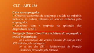 CLT – ART. 158
Cabe aos empregados
 Observar as normas de segurança e saúde no trabalho,
inclusive as ordens internas de serviço editadas pelo
empregador.
 Colaborar com a empresa na aplicação dos
dispositivos de SST.
Parágrafo Único - Constitui ato faltoso do empregado a
recusa injustificada:
a) à observância das ordens internas de serviço sobre
SST editadas pelo empregador.
b) ao uso dos EPI - Equipamentos de Proteção
Individual fornecidos pela empresa.
 