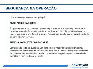 SEGURANÇA NA OPERAÇÃO
2
Qual a diferença entre risco e perigo?
RISCO, PERIGO E ACIDENTE
É a probabilidade de um evento (acidente) acontecer. Por exemplo, saindo para
caminhar no meio de uma tempestade, você corre o risco de ser atingido por um
raio, enquanto a chuva forte é o perigo. Perceba que se não houver aproximação de
alguém, não haverá risco.
PRINCIPAIS CONCEITOS DO RISCO NR 12
Compreende tudo no qual gera um dano físico e material durante o trabalho.
Exemplo: um vazamento de óleo de uma máquina ou a contaminação do ambiente
de trabalho; Risco residual – trata-se dos mesmos, os quais depois de tomada de
medidas, o risco continua presente.
 