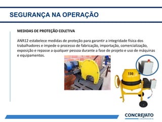 SEGURANÇA NA OPERAÇÃO
2
MEDIDAS DE PROTEÇÃO COLETIVA
ANR12 estabelece medidas de proteção para garantir a integridade física dos
trabalhadores e impede o processo de fabricação, importação, comercialização,
exposição e repasse a qualquer pessoa durante a fase de projeto e uso de máquinas
e equipamentos.
 