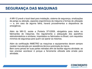 SEGURANÇA DAS MAQUINAS
2
A NR-12 prevê o local ideal para instalação, sistema de segurança, sinalizações
de perigo ou atenção, aspectos ergonômicos da máquina e formas de utilização
— e, em caso de alguma falha, haverá procedimentos e dispositivos de
emergência.
Além da NR-12, existe a Portaria 371/2009, obrigatória para todos os
fabricantes de máquinas. Ela regulamenta a adequação dos aparelhos
eletrodomésticos e similares, importados ou fabricados no Brasil, com requisitos
mínimos de segurança para quem vai operar os mesmos.
Além da certificação INMETRO as maquinas e equipamentos devem sempre
receber manutenção por assistência técnica autorizada da marca.
Bem como jamais ter suas partes retiradas afim de facilitar alguma atividade, se
isso precisar acontecer é porque a ferramenta utilizada esta errada para
atividade.
 