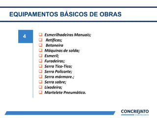 EQUIPAMENTOS BÁSICOS DE OBRAS
4  Esmerilhadeiras Manuais;
 Retíficas;
 Betoneira
 Máquinas de solda;
 Esmeril;
 Furadeiras;
 Serra Tico-Tico;
 Serra Policorte;
 Serra mármore.;
 Serra sabre;
 Lixadeira;
 Martelete Pneumático.
 