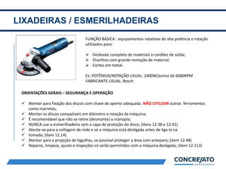 LIXADEIRAS / ESMERILHADEIRAS
2
FUNÇÃO BÁSICA : equipamentos rotativos de alta potência e rotação
utilizados para:
 Desbaste completo de materiais e cordões de solda;
 Chanfros com grande remoção de material;
 Cortes em metal.
Ex: POTÊNCIA/ROTAÇÃO USUAL: 2400W/acima de 6000RPM
FABRICANTE USUAL: Bosch
ORIENTAÇÕES GERAIS – SEGURANÇA E OPERAÇÃO
 Atentar para fixação dos discos com chave de aperto adequada. NÃO UTILIZAR outras ferramentas
como marretas;
 Montar os discos compatíveis em diâmetro e rotação da máquina;
 É recomendável que não se retire (desmonte) a manopla;
 NUNCA use a esmerilhadeira sem a capa de proteção do disco; (itens 12.38 e 12.41)
 Atente-se para a voltagem de rede e se a máquina está desligada antes de liga-la na
 tomada; (item 12.14)
 Atentar para a projeção de fagulhas, se possível proteger a área com anteparo; (item 12.48)
 Reparos, limpeza, ajuste e inspeções só serão permitidos com a máquina desligada; (item 12.113)
 