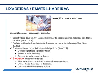LIXADEIRAS / ESMERILHADEIRAS
2
ORIENTAÇÕES GERAIS – SEGURANÇA E OPERAÇÃO
 Esta atividade deve ter APR (Análise Preliminar de Risco) específica elaborada pelo técnico
de SMS; (item 12.110)
 Realizar verificação de equipamento de acordo com uma check list específica; (item
12.110)
 Equipamentos de proteção individual obrigatórios: (item 12.4)
 Óculos de proteção e protetor facial;
 Avental e luvas de raspa;
 Protetor auricular, capacete, botas.
 É PROIBIDO, em esmerilhadeiras:
 Afiar ferramentas ou objetos pontiagudos com os discos.
 Utilizar discos de corte para desbastar.
 Utilizar esmerilhadeira como politriz.
 