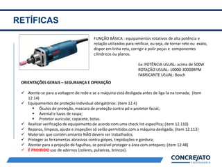RETÍFICAS
2
FUNÇÃO BÁSICA : equipamentos rotativos de alta potência e
rotação utilizados para retificar, ou seja, de tornar reto ou exato,
dispor em linha reta, corrigir e polir peças e componentes
cilíndricos ou planos.
Ex: POTÊNCIA USUAL: acima de 500W
ROTAÇÃO USUAL: 10000-30000RPM
FABRICANTE USUAL: Bosch
ORIENTAÇÕES GERAIS – SEGURANÇA E OPERAÇÃO
 Atente-se para a voltagem de rede e se a máquina está desligada antes de liga-la na tomada; (item
12.14)
 Equipamentos de proteção individual obrigatórios: (item 12.4)
 Óculos de proteção, mascara de proteção contra pó e protetor facial;
 Avental e luvas de raspa;
 Protetor auricular, capacete, botas.
 Realizar verificação de equipamento de acordo com uma check list específica; (item 12.110)
 Reparos, limpeza, ajuste e inspeções só serão permitidos com a máquina desligada; (item 12.113)
 Materiais que contém amianto NÃO devem ser trabalhados;
 Proteger as ferramentas abrasivas contra golpes, trepidações e gordura;
 Atentar para a projeção de fagulhas, se possível proteger a área com anteparo; (item 12.48)
 É PROIBIDO uso de adornos (colares, pulseiras, brincos).
 
