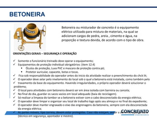 BETONEIRA
2
Betoneira ou misturador de concreto é o equipamento
elétrico utilizado para mistura de materiais, na qual se
adicionam cargas de pedra, areia , cimento e água, na
proporção e textura devida, de acordo com o tipo de obra.
ORIENTAÇÕES GERAIS – SEGURANÇA E OPERAÇÃO
 Somente o funcionário treinado deve operar o equipamento;
 Equipamentos de proteção individual obrigatórios: (item 12.4)
 Óculos de proteção, Luva PVC e mascara de proteção contra pó;
 Protetor auricular, capacete, botas e tocas.
 Fica sob responsabilidade do operador antes do inicio da atividade realizar o preenchimento do chck lit;
 O operador deve zelar pelo nivelamento do local sob o qual a betoneira está instalada, como também pelo
 travamento da base do equipamento. Havendo irregularidades, o próprio operador deverá solucionar o
problema;
 O local para atividades com betoneira deverá ser em área isolada com barreira ou cancela;
 No final do dia, guardar os sacos vazios em local adequado (baia de reciclagem).
 Só realizar a limpeza do tambor se a betoneira estiver com o cabo desconectado da energia elétrica;
 O operador deve limpar e organizar seu local de trabalho logo após seu almoço e no final do expediente;
 O operador deve manter engraxado o eixo das engrenagens da betoneira, sempre com ela desconectada
da energia elétrica;
 As partes móveis, tipo correia, devem estar protegidas. Caso não estejam, avisar a administração da obra
(técnico em segurança, apontador e mestre).
 