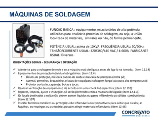 MÁQUINAS DE SOLDAGEM
2
FUNÇÃO BÁSICA : equipamentos estacionários de alta potência
utilizados para realizar o processo de soldagem, ou seja, a união
localizada de materiais, similares ou não, de forma permanente.
POTÊNCIA USUAL: acima de 10KVA FREQUÊNCIA USUAL: 50/60Hz
TENSÃO/CORRENTE USUAL: 220/380/440 VAC / 4-600A FABRICANTE
USUAL: Diversos
ORIENTAÇÕES GERAIS – SEGURANÇA E OPERAÇÃO
 Atente-se para a voltagem de rede e se a máquina está desligada antes de liga-la na tomada; (item 12.14)
 Equipamentos de proteção individual obrigatórios: (item 12.4)
 Óculos de proteção, mascara padrão de solda e mascara de proteção contra pó;
 Avental, perneiras, braçadeiras e luvas de raspa(para soldagem longa luva para alta temperatura);
 Protetor auricular, capacete, botas e tocas.
 Realizar verificação de equipamento de acordo com uma check list específica; (item 12.110)
 Reparos, limpeza, ajuste e inspeções só serão permitidos com a máquina desligada; (item 12.113)
 Os locais destinados a solda não devem conter líquidos ou gases inflamáveis ou sólidos combustíveis;
(item 12.107)
 Instalar biombos metálicos ou proteções não inflamáveis ou combustíveis para evitar que o calor, as
fagulhas, os respingos ou as escórias possam atingir materiais inflamáveis; (item 12.48)
 