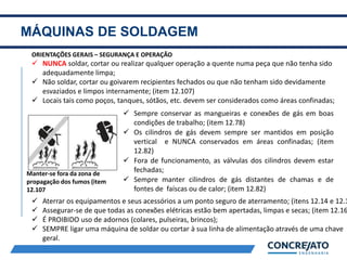 MÁQUINAS DE SOLDAGEM
2
ORIENTAÇÕES GERAIS – SEGURANÇA E OPERAÇÃO
 NUNCA soldar, cortar ou realizar qualquer operação a quente numa peça que não tenha sido
adequadamente limpa;
 Não soldar, cortar ou goivarem recipientes fechados ou que não tenham sido devidamente
esvaziados e limpos internamente; (item 12.107)
 Locais tais como poços, tanques, sótãos, etc. devem ser considerados como áreas confinadas;
 Sempre conservar as mangueiras e conexões de gás em boas
condições de trabalho; (item 12.78)
 Os cilindros de gás devem sempre ser mantidos em posição
vertical e NUNCA conservados em áreas confinadas; (item
12.82)
 Fora de funcionamento, as válvulas dos cilindros devem estar
fechadas;
 Sempre manter cilindros de gás distantes de chamas e de
fontes de faíscas ou de calor; (item 12.82)
Manter-se fora da zona de
propagação dos fumos (item
12.107
 Aterrar os equipamentos e seus acessórios a um ponto seguro de aterramento; (itens 12.14 e 12.1
 Assegurar-se de que todas as conexões elétricas estão bem apertadas, limpas e secas; (item 12.16
 É PROIBIDO uso de adornos (colares, pulseiras, brincos);
 SEMPRE ligar uma máquina de soldar ou cortar à sua linha de alimentação através de uma chave
geral.
 