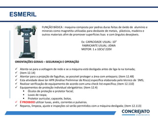 ESMERIL
2
FUNÇÃO BÁSICA : maquina composta por pedras duras feitas de óxido de alumínio e
minerais como magnetita utilizadas para desbaste de metais, plásticos, madeira e
outros materiais afim de promover superfícies lisas e com ângulos desejáveis.
Ex: CAPACIDADE USUAL: 10”
FABRICANTE USUAL: JOWA
MOTOR: 1 a 10CV/ 220V
ORIENTAÇÕES GERAIS – SEGURANÇA E OPERAÇÃO
 Atente-se para a voltagem de rede e se a máquina está desligada antes de liga-la na tomada;
 (item 12.14)
 Atentar para a projeção de fagulhas, se possível proteger a área com anteparo; (item 12.48)
 Esta atividade deve ter APR (Análise Preliminar de Risco) específica elaborada pelo técnico de SMS;
 Realizar verificação de equipamento de acordo com uma check list específica; (item 12.110)
 Equipamentos de proteção individual obrigatórios: (item 12.4)
 Óculos de proteção e protetor facial;
 Luvas de raspa;
 Protetor auricular, capacete, botas.
 É PROIBIDO utilizar luvas, anéis, correntes e pulseiras.
 Reparos, limpeza, ajuste e inspeções só serão permitidos com a máquina desligada; (item 12.113)
 