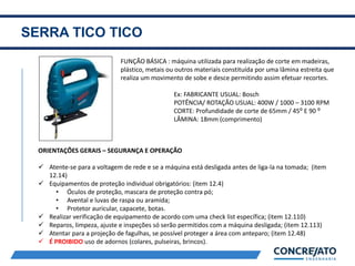 SERRA TICO TICO
2
FUNÇÃO BÁSICA : máquina utilizada para realização de corte em madeiras,
plástico, metais ou outros materiais constituída por uma lâmina estreita que
realiza um movimento de sobe e desce permitindo assim efetuar recortes.
Ex: FABRICANTE USUAL: Bosch
POTÊNCIA/ ROTAÇÃO USUAL: 400W / 1000 – 3100 RPM
CORTE: Profundidade de corte de 65mm / 45⁰ E 90 ⁰
LÂMINA: 18mm (comprimento)
ORIENTAÇÕES GERAIS – SEGURANÇA E OPERAÇÃO
 Atente-se para a voltagem de rede e se a máquina está desligada antes de liga-la na tomada; (item
12.14)
 Equipamentos de proteção individual obrigatórios: (item 12.4)
• Óculos de proteção, mascara de proteção contra pó;
• Avental e luvas de raspa ou aramida;
• Protetor auricular, capacete, botas.
 Realizar verificação de equipamento de acordo com uma check list específica; (item 12.110)
 Reparos, limpeza, ajuste e inspeções só serão permitidos com a máquina desligada; (item 12.113)
 Atentar para a projeção de fagulhas, se possível proteger a área com anteparo; (item 12.48)
 É PROIBIDO uso de adornos (colares, pulseiras, brincos).
 