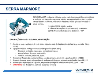 SERRA MARMORE
2
FUNÇÃO BÁSICA : máquina utilizada cortar materiais mais rígidos, como tijolos
e azulejos, por exemplo. Apesar de não ser a sua principal função, é possível
utilizar a Serra Mármore para cortar madeiras, desde que seja utilizado o
disco correto.
Ex: FABRICANTE USUAL: Makita
POTÊNCIA/ ROTAÇÃO USUAL: 1450W / 4100NH2Z
CORTE: Profundidade de corte de 63mm / 90 ⁰
ORIENTAÇÕES GERAIS – SEGURANÇA E OPERAÇÃO
 Atente-se para a voltagem de rede e se a máquina está desligada antes de liga-la na tomada; (item
12.14)
 Equipamentos de proteção individual obrigatórios: (item 12.4)
 Óculos de proteção, mascara de proteção contra pó;
 Avental e luvas de raspa ou aramida;
 Protetor auricular, capacete, botas.
 Realizar verificação de equipamento de acordo com uma check list específica; (item 12.110)
 Reparos, limpeza, ajuste e inspeções só serão permitidos com a máquina desligada; (item 12.113)
 Atentar para a projeção de fagulhas, se possível proteger a área com anteparo; (item 12.48)
 É PROIBIDO uso de adornos (colares, pulseiras, brincos).
 