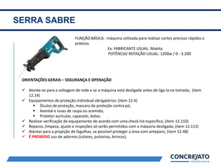 SERRA SABRE
2
FUNÇÃO BÁSICA : máquina utilizada para realizar cortes precisos rápidos e
práticos
Ex: FABRICANTE USUAL: Makita
POTÊNCIA/ ROTAÇÃO USUAL: 1200w / 0 - 3.200
ORIENTAÇÕES GERAIS – SEGURANÇA E OPERAÇÃO
 Atente-se para a voltagem de rede e se a máquina está desligada antes de liga-la na tomada; (item
12.14)
 Equipamentos de proteção individual obrigatórios: (item 12.4)
 Óculos de proteção, mascara de proteção contra pó;
 Avental e luvas de raspa ou aramida;
 Protetor auricular, capacete, botas.
 Realizar verificação de equipamento de acordo com uma check list específica; (item 12.110)
 Reparos, limpeza, ajuste e inspeções só serão permitidos com a máquina desligada; (item 12.113)
 Atentar para a projeção de fagulhas, se possível proteger a área com anteparo; (item 12.48)
 É PROIBIDO uso de adornos (colares, pulseiras, brincos).
 