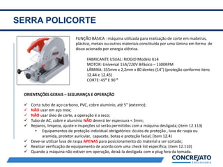SERRA POLICORTE
2
FUNÇÃO BÁSICA : máquina utilizada para realização de corte em madeiras,
plástico, metais ou outros materiais constituída por uma lâmina em forma de
disco acionado por energia elétrica.
FABRICANTE USUAL: RIDGID Modelo 614
MOTOR: Universal 15A/220V Bifásico – 1300RPM
LÂMINA: 355mm x 2,2mm x 80 dentes (14”) (proteção conforme itens
12.44 e 12.45)
CORTE: 45⁰ E 90 ⁰
ORIENTAÇÕES GERAIS – SEGURANÇA E OPERAÇÃO
 Corta tubo de aço carbono, PVC, cobre alumínio, até 5” (externo);
 NÃO usar em aço Inox;
 NÃO usar óleo de corte, a operação é a seco;
 Tubo de AC, cobre e alumínio NÃO deverá ter espessura < 3mm;
 Reparos, limpeza, ajuste e inspeções só serão permitidos com a máquina desligada; (item 12.113)
• Equipamentos de proteção individual obrigatórios: óculos de proteção , luva de raspa ou
aramida, protetor auricular, capacete, botas e proteção facial; (item 12.4)
 Deve-se utilizar luva de raspa APENAS para posicionamento do material a ser cortado;
 Realizar verificação de equipamento de acordo com uma check list específica; (item 12.110)
 Quando a máquina não estiver em operação, deixá-la desligada com o plug fora da tomada.
 