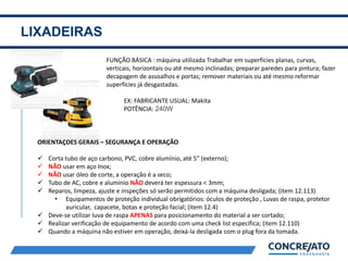 LIXADEIRAS
2
FUNÇÃO BÁSICA : máquina utilizada Trabalhar em superfícies planas, curvas,
verticais, horizontais ou até mesmo inclinadas; preparar paredes para pintura; fazer
decapagem de assoalhos e portas; remover materiais ou até mesmo reformar
superfícies já desgastadas.
EX: FABRICANTE USUAL: Makita
POTÊNCIA: 240W
ORIENTAÇÕES GERAIS – SEGURANÇA E OPERAÇÃO
 Corta tubo de aço carbono, PVC, cobre alumínio, até 5” (externo);
 NÃO usar em aço Inox;
 NÃO usar óleo de corte, a operação é a seco;
 Tubo de AC, cobre e alumínio NÃO deverá ter espessura < 3mm;
 Reparos, limpeza, ajuste e inspeções só serão permitidos com a máquina desligada; (item 12.113)
• Equipamentos de proteção individual obrigatórios: óculos de proteção , Luvas de raspa, protetor
auricular, capacete, botas e proteção facial; (item 12.4)
 Deve-se utilizar luva de raspa APENAS para posicionamento do material a ser cortado;
 Realizar verificação de equipamento de acordo com uma check list específica; (item 12.110)
 Quando a máquina não estiver em operação, deixá-la desligada com o plug fora da tomada.
 