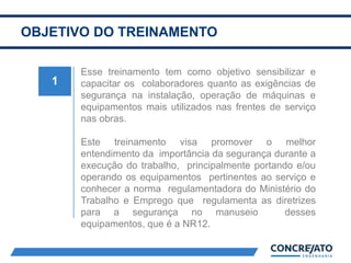 OBJETIVO DO TREINAMENTO
1
Esse treinamento tem como objetivo sensibilizar e
capacitar os colaboradores quanto as exigências de
segurança na instalação, operação de máquinas e
equipamentos mais utilizados nas frentes de serviço
nas obras.
Este treinamento visa promover o melhor
entendimento da importância da segurança durante a
execução do trabalho, principalmente portando e/ou
operando os equipamentos pertinentes ao serviço e
conhecer a norma regulamentadora do Ministério do
Trabalho e Emprego que regulamenta as diretrizes
para a segurança no manuseio desses
equipamentos, que é a NR12.
 