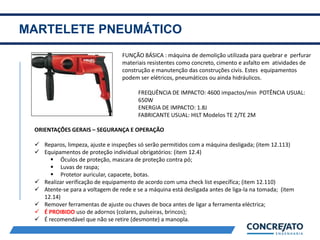 MARTELETE PNEUMÁTICO
2
FUNÇÃO BÁSICA : máquina de demolição utilizada para quebrar e perfurar
materiais resistentes como concreto, cimento e asfalto em atividades de
construção e manutenção das construções civis. Estes equipamentos
podem ser elétricos, pneumáticos ou ainda hidráulicos.
FREQUÊNCIA DE IMPACTO: 4600 impactos/min POTÊNCIA USUAL:
650W
ENERGIA DE IMPACTO: 1.8J
FABRICANTE USUAL: HILT Modelos TE 2/TE 2M
ORIENTAÇÕES GERAIS – SEGURANÇA E OPERAÇÃO
 Reparos, limpeza, ajuste e inspeções só serão permitidos com a máquina desligada; (item 12.113)
 Equipamentos de proteção individual obrigatórios: (item 12.4)
 Óculos de proteção, mascara de proteção contra pó;
 Luvas de raspa;
 Protetor auricular, capacete, botas.
 Realizar verificação de equipamento de acordo com uma check list específica; (item 12.110)
 Atente-se para a voltagem de rede e se a máquina está desligada antes de liga-la na tomada; (item
12.14)
 Remover ferramentas de ajuste ou chaves de boca antes de ligar a ferramenta eléctrica;
 É PROIBIDO uso de adornos (colares, pulseiras, brincos);
 É recomendável que não se retire (desmonte) a manopla.
 