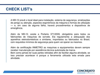 CHECK LIST’s
2
A NR-12 prevê o local ideal para instalação, sistema de segurança, sinalizações
de perigo ou atenção, aspectos ergonômicos da máquina e formas de utilização
— e, em caso de alguma falha, haverá procedimentos e dispositivos de
emergência.
Além da NR-12, existe a Portaria 371/2009, obrigatória para todos os
fabricantes de máquinas de sorvete. Ela regulamenta a adequação dos
aparelhos eletrodomésticos e similares, importados ou fabricados no Brasil,
com requisitos mínimos de segurança para quem vai operar os mesmos.
Além da certificação INMETRO as maquinas e equipamentos devem sempre
receber manutenção por assistência técnica autorizada da marca.
Bem como jamais ter suas partes retiradas afim de facilitar alguma atividade, se
isso precisar acontecer é porque a ferramenta utilizada esta errada para
atividade.
 