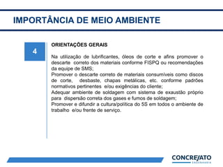 IMPORTÂNCIA DE MEIO AMBIENTE
4
ORIENTAÇÕES GERAIS
Na utilização de lubrificantes, óleos de corte e afins promover o
descarte correto dos materiais conforme FISPQ ou recomendações
da equipe de SMS;
Promover o descarte correto de materiais consumíveis como discos
de corte, desbaste, chapas metálicas, etc. conforme padrões
normativos pertinentes e/ou exigências do cliente;
Adequar ambiente de soldagem com sistema de exaustão próprio
para dispersão correta dos gases e fumos de soldagem;
Promover e difundir a cultura/política do 5S em todos o ambiente de
trabalho e/ou frente de serviço.
 