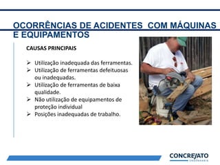 OCORRÊNCIAS DE ACIDENTES COM MÁQUINAS
E EQUIPAMENTOS
2
CAUSAS PRINCIPAIS
 Utilização inadequada das ferramentas.
 Utilização de ferramentas defeituosas
ou inadequadas.
 Utilização de ferramentas de baixa
qualidade.
 Não utilização de equipamentos de
proteção individual
 Posições inadequadas de trabalho.
 