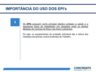 IMPORTÂNCIA DO USO DOS EPI’s
5 Os EPIs possuem como principal objetivo proteger a saúde e a
segurança física do trabalhador em situações onde as demais
Medidas de Controle de Risco não forem suficientes.
Ou seja, os equipamentos de proteção individual são a última das
medidas preventivas contra Acidentes de Trabalho.
 