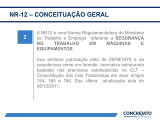 NR-12 – CONCEITUAÇÃO GERAL
2
A NR12 é uma Norma Regulamentadora do Ministério
do Trabalho e Emprego referente a SEGURANÇA
NO TRABALHO EM MÁQUINAS E
EQUIPAMENTOS.
Sua primeira publicação data de 08/06/1978 e se
caracterizou como um formato normativo estruturado
baseado nas premissas estabelecidas na CLT –
Consolidação das Leis Trabalhistas em seus artigos
184, 185 e 186. Sua última atualização data de
08/12/2011.
 