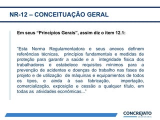 NR-12 – CONCEITUAÇÃO GERAL
2
Em seus “Princípios Gerais”, assim diz o item 12.1:
“Esta Norma Regulamentadora e seus anexos definem
referências técnicas, princípios fundamentais e medidas de
proteção para garantir a saúde e a integridade física dos
trabalhadores e estabelece requisitos mínimos para a
prevenção de acidentes e doenças do trabalho nas fases de
projeto e de utilização de máquinas e equipamentos de todos
os tipos, e ainda à sua fabricação, importação,
comercialização, exposição e cessão a qualquer título, em
todas as atividades econômicas...”
 