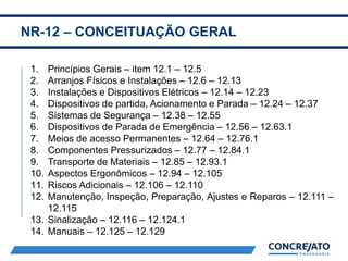 NR-12 – CONCEITUAÇÃO GERAL
2
1. Princípios Gerais – item 12.1 – 12.5
2. Arranjos Físicos e Instalações – 12.6 – 12.13
3. Instalações e Dispositivos Elétricos – 12.14 – 12.23
4. Dispositivos de partida, Acionamento e Parada – 12.24 – 12.37
5. Sistemas de Segurança – 12.38 – 12.55
6. Dispositivos de Parada de Emergência – 12.56 – 12.63.1
7. Meios de acesso Permanentes – 12.64 – 12.76.1
8. Componentes Pressurizados – 12.77 – 12.84.1
9. Transporte de Materiais – 12.85 – 12.93.1
10. Aspectos Ergonômicos – 12.94 – 12.105
11. Riscos Adicionais – 12.106 – 12.110
12. Manutenção, Inspeção, Preparação, Ajustes e Reparos – 12.111 –
12.115
13. Sinalização – 12.116 – 12.124.1
14. Manuais – 12.125 – 12.129
 