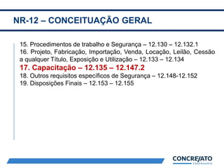 NR-12 – CONCEITUAÇÃO GERAL
2
15. Procedimentos de trabalho e Segurança – 12.130 – 12.132.1
16. Projeto, Fabricação, Importação, Venda, Locação, Leilão, Cessão
a qualquer Título, Exposição e Utilização – 12.133 – 12.134
17. Capacitação – 12.135 – 12.147.2
18. Outros requisitos específicos de Segurança – 12.148-12.152
19. Disposições Finais – 12.153 – 12.155
 