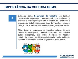 IMPORTÂNCIA DA CULTURA QSMS
3
Define-se como Segurança do trabalho (ou também
denominado segurança ocupacional) um conjunto de
ciências e tecnologias que tem o objetivo de promover a
proteção do trabalhador no seu local de trabalho, visando a
redução de acidentes do trabalho e doenças ocupacionais.
Além disso, a segurança do trabalho trata-se de uma
ciência multidisciplinar, sendo constituída por diversas
outras disciplinas, tais como: medicina do trabalho,
psicologia, ergonomia, higiene do trabalho, meio ambiente,
combate a incêndios, saúde, engenharia, entre outras.
 