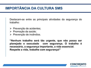 IMPORTÂNCIA DA CULTURA SMS
2
Destacam-se entre as principais atividades da segurança do
trabalho:
 Prevenção de acidentes;
 Promoção da saúde;
 Prevenção de incêndios.
“Nenhum trabalho será tão urgente, que não possa ser
planejado e executado com segurança. O trabalho é
necessário, a segurança importante, a vida essencial.
Respeite a vida, trabalhe com segurança!”
 