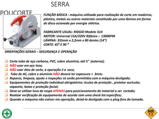 SERRA
POLICORTE FUNÇÃO BÁSICA : máquina utilizada para realização de corte em madeiras,
plástico, metais ou outros materiais constituída por uma lâmina em forma
de disco acionado por energia elétrica.
FABRICANTE USUAL: RIDGID Modelo 614
MOTOR: Universal 15A/220V Bifásico – 1300RPM
LÂMINA: 355mm x 2,2mm x 80 dentes (14”)
CORTE: 45⁰ E 90 ⁰
ORIENTAÇÕES GERAIS – SEGURANÇA E OPERAÇÃO
 Corta tubo de aço carbono, PVC, cobre alumínio, até 5” (externo);
 NÃO usar em aço Inox;
 NÃO usar óleo de corte, a operação é a seco;
 Tubo de AC, cobre e alumínio NÃO deverá ter espessura < 3mm;
 Reparos, limpeza, ajuste e inspeções só serão permitidos com a máquina desligada;
 Equipamentos de proteção individual obrigatórios: óculos de proteção , protetor auricular,
capacete, botas e proteção facial;
 Deve-se utilizar luva de raspa APENAS para posicionamento do material a ser cortado;
 Realizar verificação de equipamento de acordo com uma check list específica;
 Quando a máquina não estiver em operação, deixá-la desligada com o plug fora da tomada.
 