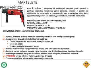 MARTELETE
PNEUMÁTICO FUNÇÃO BÁSICA : máquina de demolição utilizada para quebrar e
perfurar materiais resistentes como concreto, cimento e asfalto em
atividades de construção e manutenção das construções civis. Estes
equipamentos podem ser elétricos, pneumáticos ou ainda hidráulicos.
FREQUÊNCIA DE IMPACTO: 4600 impactos/min
POTÊNCIA USUAL: 650W
ENERGIA DE IMPACTO: 1.8J
FABRICANTE USUAL: HILT Modelos TE 2/TE 2M
ORIENTAÇÕES GERAIS – SEGURANÇA E OPERAÇÃO
 Reparos, limpeza, ajuste e inspeções só serão permitidos com a máquina desligada;
 Equipamentos de proteção individual obrigatórios:
 Óculos de proteção, mascara de proteção contra pó;
 Luvas de raspa;
 Protetor auricular, capacete, botas.
 Realizar verificação de equipamento de acordo com uma check list específica;
 Atente-se para a voltagem de rede e se a máquina está desligada antes de liga-la na tomada;
 Remover ferramentas de ajuste ou chaves de boca antes de ligar a ferramenta eléctrica;
 É PROIBIDO uso de adornos (colares, pulseiras, brincos);
 É recomendável que não se retire (desmonte) a manopla.
 