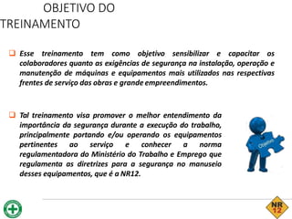 OBJETIVO DO
TREINAMENTO
 Esse treinamento tem como objetivo sensibilizar e capacitar os
colaboradores quanto as exigências de segurança na instalação, operação e
manutenção de máquinas e equipamentos mais utilizados nas respectivas
frentes de serviço das obras e grande empreendimentos.
 Tal treinamento visa promover o melhor entendimento da
importância da segurança durante a execução do trabalho,
principalmente portando e/ou operando os equipamentos
pertinentes ao serviço e conhecer a norma
regulamentadora do Ministério do Trabalho e Emprego que
regulamenta as diretrizes para a segurança no manuseio
desses equipamentos, que é a NR12.
 