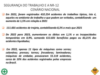 SEGURANÇA DO TRABALHO E A NR-12
CENÁRIO NACIONAL
 Em 2022, foram registrados 432.254 acidentes de trabalhos típicos, isto é,
aqueles no ambiente de trabalho e que podem ser evitados, contabilizando um
aumento de 1,5% em relação a 2021
 111.601 acidentes de trajeto, contabilizando 8,3% a mais que 2021
 De 2022 para 2023, aumentaram os óbitos em 1,1% e as incapacidades
temporárias em 0,9%, somando 613.601 benefícios pagos ou 83,21% dos
acidentes liquidados;
 Em 2022, apenas 11 tipos de máquinas como serras;
calandras; prensas; tornos; fresadoras; laminadoras;
máquinas de embalar, provocaram 55.118 acidentes,
cerca de 10% dos acidentes registrados pelas empresas
no Brasil.
 