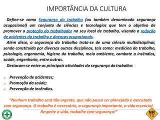 Define-se como Segurança do trabalho (ou também denominado segurança
ocupacional) um conjunto de ciências e tecnologias que tem o objetivo de
promover a proteção do trabalhador no seu local de trabalho, visando a redução
de acidentes do trabalho e doençasocupacionais.
Além disso, a segurança do trabalho trata-se de uma ciência multidisciplinar,
sendo constituída por diversas outras disciplinas, tais como: medicina do trabalho,
psicologia, ergonomia, higiene do trabalho, meio ambiente, combate a incêndios,
saúde, engenharia, entre outras.
Destacam-se entre as principais atividades da segurança dotrabalho:
 Prevenção de acidentes;
 Promoção da saúde;
 Prevenção de incêndios.
“Nenhum trabalho será tão urgente, que não possa ser planejado e executado
com segurança. O trabalho é necessário, a segurança importante, a vidaessencial.
Respeite a vida, trabalhe com segurança!”
IMPORTÂNCIA DA CULTURA
 