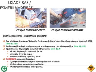 LIXADEIRAS /
ESMERILHADEIRAS
ORIENTAÇÕES GERAIS – SEGURANÇA E OPERAÇÃO
 Esta atividade deve ter APR (Análise Preliminar de Risco) específica elaborada pelo técnico de SMS;
(item 12.110)
 Realizar verificação de equipamento de acordo com uma check list específica; (item 12.110)
 Equipamentos de proteção individual obrigatórios: (item 12.4)
 Óculos de proteção e protetor facial;
 Avental e luvas de raspa;
 Protetor auricular, capacete, botas.
 É PROIBIDO, em esmerilhadeiras:
 Afiar ferramentas ou objetos pontiagudos com os discos.
 Utilizar discos de corte para desbastar.
 Utilizar esmerilhadeira como politriz.
POSIÇÃO CORRETA DE CORTE POSIÇÃO CORRETA DE DESBASTE
 