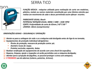 SERRA TICO
TICO FUNÇÃO BÁSICA : máquina utilizada para realização de corte em madeiras,
plástico, metais ou outros materiais constituída por uma lâmina estreita que
realiza um movimento de sobe e desce permitindo assim efetuar recortes.
FABRICANTE USUAL: Bosch
POTÊNCIA/ ROTAÇÃO USUAL: 400W / 1000 – 3100 RPM
CORTE: Profundidade de corte de 65mm / 45⁰ E 90 ⁰
LÂMINA: 18mm (comprimento)
ORIENTAÇÕES GERAIS – SEGURANÇA E OPERAÇÃO
 Atente-se para a voltagem de rede e se a máquina está desligada antes de liga-la na tomada;
 Equipamentos de proteção individual obrigatórios:
 Óculos de proteção, mascara de proteção contra pó;
 Avental e luvas de raspa;
 Protetor auricular, capacete, botas.
 Realizar verificação de equipamento de acordo com uma check list específica;
 Reparos, limpeza, ajuste e inspeções só serão permitidos com a máquina desligada;
 Atentar para a projeção de fagulhas, se possível proteger a área com anteparo;
 É PROIBIDO uso de adornos (colares, pulseiras, brincos).
 