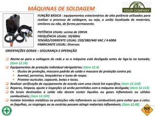 MÁQUINAS DE SOLDAGEM
FUNÇÃO BÁSICA : equipamentos estacionários de alta potência utilizados para
realizar o processo de soldagem, ou seja, a união localizada de materiais,
similares ou não, de forma permanente.
POTÊNCIA USUAL: acima de 10KVA
FREQUÊNCIA USUAL: 50/60Hz
TENSÃO/CORRENTE USUAL: 220/380/440 VAC / 4-600A
FABRICANTE USUAL: Diversos
ORIENTAÇÕES GERAIS – SEGURANÇA E OPERAÇÃO
 Atente-se para a voltagem de rede e se a máquina está desligada antes de liga-la na tomada;
(item 12.14)
 Equipamentos de proteção individual obrigatórios: (item 12.4)
 Óculos de proteção, mascara padrão de solda e mascara de proteção contra pó;
 Avental, perneiras, braçadeiras e luvas de raspa;
 Protetor auricular, capacete, botas e tocas.
 Realizar verificação de equipamento de acordo com uma check list específica; (item 12.110)
 Reparos, limpeza, ajuste e inspeções só serão permitidos com a máquina desligada; (item 12.113)
 Os locais destinados a solda não devem conter líquidos ou gases inflamáveis ou sólidos
combustíveis; (item 12.107)
 Instalar biombos metálicos ou proteções não inflamáveis ou combustíveis para evitar que o calor,
as fagulhas, os respingos ou as escórias possam atingir materiais inflamáveis; (item 12.48)
 